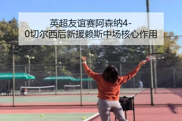 英超友谊赛阿森纳4-0切尔西后新援赖斯中场核心作用